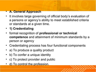 • A. General Approach
• It involves large governing of official body’s evaluation of 
a persons or agency’s ability to meet established criteria 
or standards at a given time.
• 1) Credentialing
• formal recognition of professional or technical
competence and attainment of minimum standards by a 
person or agency
• Credentialing process has four functional components
• a) To produce a quality product
• b) To confer a unique identity
• c) To protect provider and public
• d) To control the profession.
 