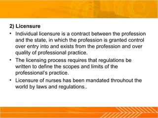 2) Licensure
• Individual licensure is a contract between the profession 
and the state, in which the profession is granted control 
over entry into and exists from the profession and over 
quality of professional practice.
• The licensing process requires that regulations be 
written to define the scopes and limits of the 
professional’s practice.
• Licensure of nurses has been mandated throuhout the 
world by laws and regulations..
 