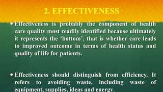 2. EFFECTIVENESS
 Effectiveness is probably the component of health
care quality most readily identified because ultimately
it represents the ‘bottom’, that is whether care leads
to improved outcome in terms of health status and
quality of life for patients.
 Effectiveness should distinguish from efficiency. It
refers to avoiding waste, including waste of
equipment, supplies, ideas and energy.
 