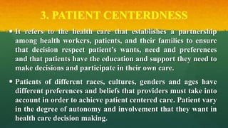 3. PATIENT CENTERDNESS
 It refers to the health care that establishes a partnership
among health workers, patients, and their families to ensure
that decision respect patient’s wants, need and preferences
and that patients have the education and support they need to
make decisions and participate in their own care.
 Patients of different races, cultures, genders and ages have
different preferences and beliefs that providers must take into
account in order to achieve patient centered care. Patient vary
in the degree of autonomy and involvement that they want in
health care decision making.
 