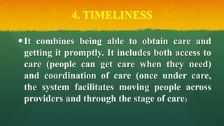 4. TIMELINESS
It combines being able to obtain care and
getting it promptly. It includes both access to
care (people can get care when they need)
and coordination of care (once under care,
the system facilitates moving people across
providers and through the stage of care).
 