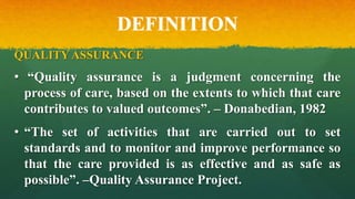 DEFINITION
QUALITY ASSURANCE
• “Quality assurance is a judgment concerning the
process of care, based on the extents to which that care
contributes to valued outcomes”. – Donabedian, 1982
• “The set of activities that are carried out to set
standards and to monitor and improve performance so
that the care provided is as effective and as safe as
possible”. –Quality Assurance Project.
 