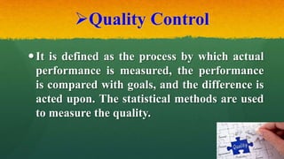 Quality Control
It is defined as the process by which actual
performance is measured, the performance
is compared with goals, and the difference is
acted upon. The statistical methods are used
to measure the quality.
 