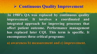  Continuous Quality Improvement
In 1980’s QA was replaced by continuous quality
improvement. It involves a coordinated and
integrated approach for improving processes that
affect patient outcome. Performance management
has replaced later CQI. This term is specific. It
encompasses three critical programs:
a) awareness b) measurement and c) improvement.
 