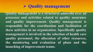  Quality management
Quality management is a structural umbrella over all
processes and activities related to quality assurance
and quality improvement. Quality management is
responsible for the coordination and facilitation of
these activities in an organization. Specifically quality
management is involved in the selection of health care
quality personnel, the allocation of other resources,
the monitoring and evaluation of plans and the
launching of improvement teams.
 