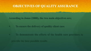 OBJECTIVES OF QUALITY ASSURANCE
According to Jonas (2000), the two main objectives are;
 To ensure the delivery of quality client care
 To demonstrate the efforts of the health care providers to
provide the best possible results
 