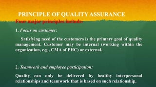 PRINCIPLE OF QUALITY ASSURANCE
Four major principles include:
1. Focus on customer:
Satisfying need of the customers is the primary goal of quality
management. Customer may be internal (working within the
organization, e.g., CMA of PHC) or external.
2. Teamwork and employee participation:
Quality can only be delivered by healthy interpersonal
relationships and teamwork that is based on such relationship.
 