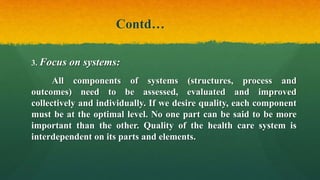 Contd…
3. Focus on systems:
All components of systems (structures, process and
outcomes) need to be assessed, evaluated and improved
collectively and individually. If we desire quality, each component
must be at the optimal level. No one part can be said to be more
important than the other. Quality of the health care system is
interdependent on its parts and elements.
 