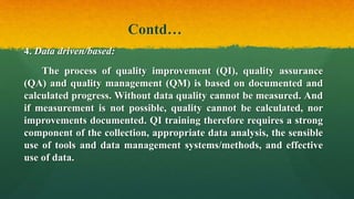 Contd…
4. Data driven/based:
The process of quality improvement (QI), quality assurance
(QA) and quality management (QM) is based on documented and
calculated progress. Without data quality cannot be measured. And
if measurement is not possible, quality cannot be calculated, nor
improvements documented. QI training therefore requires a strong
component of the collection, appropriate data analysis, the sensible
use of tools and data management systems/methods, and effective
use of data.
 