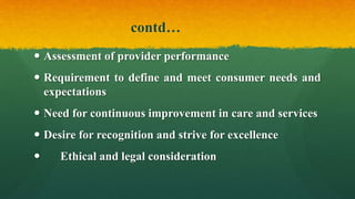 contd…
 Assessment of provider performance
 Requirement to define and meet consumer needs and
expectations
 Need for continuous improvement in care and services
 Desire for recognition and strive for excellence
 Ethical and legal consideration
 