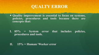 QUALTY ERROR
 Quality improvement is essential to focus on systems,
policies, procedures and tools because there are
concepts that:
I. 85% = System error that includes policies,
procedures and tools.
II. 15% = Human/ Worker error
 