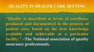 QUALITY IN HEALTH CARE SETTING
“Quality is described as levels of excellence
produced and documented in the process of
patient care, based on the best knowledge
available and achievable at a particular
facility.” –The National association of quality
assurance professionals.
 
