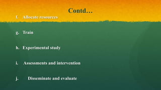 Contd…
f. Allocate resources
g. Train
h. Experimental study
i. Assessments and intervention
j. Disseminate and evaluate
 