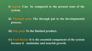 i) Input:- Can be compared to the present state of the
system.
ii) Through put:- The through put to the developmental
process.
iii) Out put:- To the finished product.
iv) Feed Back:- It is the essential component of the system
because it maintains and nourish growth.
 