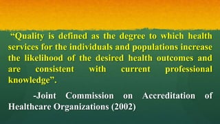 “Quality is defined as the degree to which health
services for the individuals and populations increase
the likelihood of the desired health outcomes and
are consistent with current professional
knowledge”.
-Joint Commission on Accreditation of
Healthcare Organizations (2002)
 