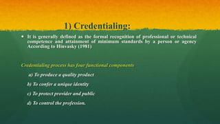 1) Credentialing:
 It is generally defined as the formal recognition of professional or technical
competence and attainment of minimum standards by a person or agency
According to Hinvasky (1981)
Credentialing process has four functional components
a) To produce a quality product
b) To confer a unique identity
c) To protect provider and public
d) To control the profession.
 
