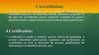 3.Accreditation:
 National league for nursing (NLN) a voluntary organization has
established standards for inspecting nursing education's programs. In
the part the accreditation process primarily evaluated on agency's
physical structure, organizational structure and personal qualification
4.Certification:
 Certification is usually a voluntary process with in the profession. A
person's educational achievements, experience and performance on
examination are used to determine the person's qualifications for
functioning in an identified specialty area.
 