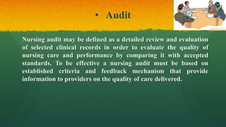 • Audit
Nursing audit may be defined as a detailed review and evaluation
of selected clinical records in order to evaluate the quality of
nursing care and performance by comparing it with accepted
standards. To be effective a nursing audit must be based on
established criteria and feedback mechanism that provide
information to providers on the quality of care delivered.
 