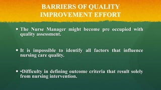 BARRIERS OF QUALITY
IMPROVEMENT EFFORT
 The Nurse Manager might become pre occupied with
quality assessment.
 It is impossible to identify all factors that influence
nursing care quality.
 •Difficulty in defining outcome criteria that result solely
from nursing intervention.
 