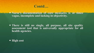 Contd…
 Nurse’s documentation of care measures is at times
vague, incomplete and lacking in objectivity.
 There is still no single, all purpose, all site quality
assessment tool that is universally appropriate for all
health agencies.
 High cost
 