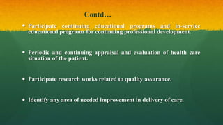 Contd…
 Participate continuing educational programs and in-service
educational programs for continuing professional development.
 Periodic and continuing appraisal and evaluation of health care
situation of the patient.
 Participate research works related to quality assurance.
 Identify any area of needed improvement in delivery of care.
 