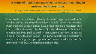 A study of quality management practices in nursing in
universities in Australia.
-Mary Cruickshank; Australian Health Review [Vol 26 • No 1] 2003
In Australia, the traditional Quality Assurance approach used in the
hospital setting has played an important role in nursing practice.
During the past decade, nurses have begun making a paradigm shift
from Quality Assurance to Total Quality Management but scant
attention has been paid to quality management practices in nursing
in the higher education sector. This paper reports on a quantitative
study examining the perceptions of nurse academics to the
applicability of TQM to nursing in universities.
 