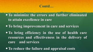 Contd…
To minimize the errors and further eliminated
to attain excellence in care
To bring improvement in care and services
To bring efficiency in the use of health care
resources and effectiveness in the delivery of
care and services
To reduce the failure and appraisal costs
 