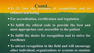 Contd… To fit into the pressure of competition and to
enhance marketing
 For accreditation, certification and regulation
 To fulfill the ethical code to provide the best and
most appropriate care accessible to the patient
 To fulfill the desire for recognition and to strive for
excellence
 To attract recognition in the field and will encourage
other individual, organizations or systems to emulate
 