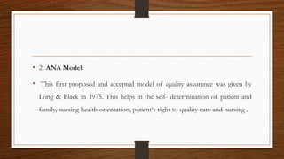 • 2. ANA Model:
• This first proposed and accepted model of quality assurance was given by
Long & Black in 1975. This helps in the self- determination of patient and
family, nursing health orientation, patient‘s right to quality care and nursing .
 