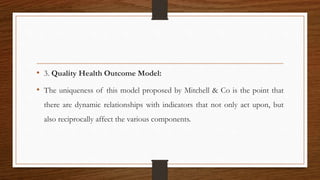 • 3. Quality Health Outcome Model:
• The uniqueness of this model proposed by Mitchell & Co is the point that
there are dynamic relationships with indicators that not only act upon, but
also reciprocally affect the various components.
 