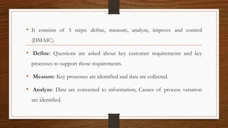 • It consists of 5 steps: define, measure, analyze, improve and control
(DMAIC).
• Define: Questions are asked about key customer requirements and key
processes to support those requirements.
• Measure: Key processes are identified and data are collected.
• Analyze: Data are converted to information; Causes of process variation
are identified.
 