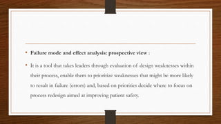 • Failure mode and effect analysis: prospective view :
• It is a tool that takes leaders through evaluation of design weaknesses within
their process, enable them to prioritize weaknesses that might be more likely
to result in failure (errors) and, based on priorities decide where to focus on
process redesign aimed at improving patient safety.
 