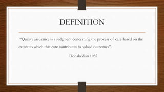 DEFINITION
“Quality assurance is a judgment concerning the process of care based on the
extent to which that care contributes to valued outcomes”.
-Donabedian 1982
 
