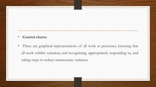 • Control charts:
• These are graphical representations of all work as processes, knowing that
all work exhibit variation; and recognizing, appropriately responding to, and
taking steps to reduce unnecessary variation.
 