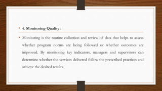 • 4. Monitoring Quality :
• Monitoring is the routine collection and review of data that helps to assess
whether program norms are being followed or whether outcomes are
improved. By monitoring key indicators, managers and supervisors can
determine whether the services delivered follow the prescribed practices and
achieve the desired results.
 