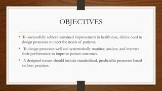 OBJECTIVES
• To successfully achieve sustained improvement in health care, clinics need to
design processes to meet the needs of patients.
• To design processes well and systematically monitor, analyze, and improve
their performance to improve patient outcomes.
• A designed system should include standardized, predictable processes based
on best practices.
 