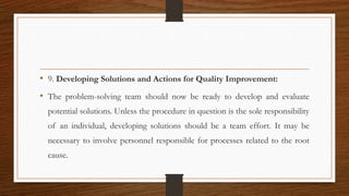 • 9. Developing Solutions and Actions for Quality Improvement:
• The problem-solving team should now be ready to develop and evaluate
potential solutions. Unless the procedure in question is the sole responsibility
of an individual, developing solutions should be a team effort. It may be
necessary to involve personnel responsible for processes related to the root
cause.
 