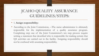 JCAHO QUALITY ASSURANCE
GUIDELINES/STEPS:
• 1. Assign responsibility:
• According to the Joint Commission, ―The nurse administrator is ultimately
responsible for the implementation of a quality assurance program.
Completing step one of the Joint Commission‘s ten step process require
writing a statement that described who is responsible for making certain that
QA activities are carried out in the facility. Assigning responsibility should
not be confused with assuming responsibility.
 