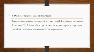 • 2. Delineate scope of care and services:
• Scope of care refers to the range of services provided to patients by a unit or
department. To delineate the scope of care for a given department personnel
should ask themselves,‘ what is done in the department?‘
 