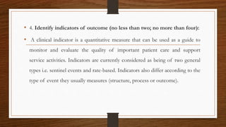 • 4. Identify indicators of outcome (no less than two; no more than four):
• A clinical indicator is a quantitative measure that can be used as a guide to
monitor and evaluate the quality of important patient care and support
service activities. Indicators are currently considered as being of two general
types i.e. sentinel events and rate-based. Indicators also differ according to the
type of event they usually measures (structure, process or outcome).
 