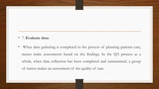 • 7. Evaluate data:
• When data gathering is completed in the process of planning patients care,
nurses make assessments based on the findings. In the QA process as a
whole, when data collection has been completed and summarized, a group
of nurses makes an assessment of the quality of care.
 