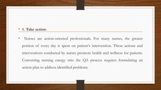 • 8. Take action:
• Nurses are action-oriented professionals. For many nurses, the greater
portion of every day is spent on patient‘s intervention. These actions and
interventions conducted by nurses promote health and wellness for patients.
Converting nursing energy into the QA process requires formulating an
action plan to address identified problems.
 