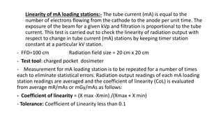 Linearity of mA loading stations:- The tube current (mA) is equal to the
number of electrons flowing from the cathode to the anode per unit time. The
exposure of the beam for a given kVp and filtration is proportional to the tube
current. This test is carried out to check the linearity of radiation output with
respect to change in tube current (mA) stations by keeping timer station
constant at a particular kV station.
- FFD=100 cm Radiation field size = 20 cm x 20 cm
- Test tool: charged pocket dosimeter
- Measurement for mA loading station is to be repeated for a number of times
each to eliminate statistical errors. Radiation output readings of each mA loading
station readings are averaged and the coefficient of linearity (CoL) is evaluated
from average mR/mAs or mGy/mAs as follows:
- Coefficient of linearity = (X max -Xmin) /(Xmax + X min)
- Tolerance: Coefficient of Linearity less than 0.1
 