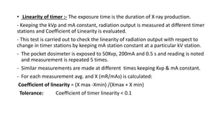 • Linearity of timer :- The exposure time is the duration of X-ray production.
- Keeping the kVp and mA constant, radiation output is measured at different timer
stations and Coefficient of Linearity is evaluated.
- This test is carried out to check the linearity of radiation output with respect to
change in timer stations by keeping mA station constant at a particular kV station.
- The pocket dosimeter is exposed to 50Kvp, 200mA and 0.5 s and reading is noted
and measurement is repeated 5 times.
- Similar measurements are made at different times keeping Kvp & mA constant.
- For each measurement avg. and X (mR/mAs) is calculated:
Coefficient of linearity = (X max -Xmin) /(Xmax + X min)
Tolerance: Coefficient of timer linearity < 0.1
 