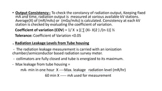 • Output Consistency:- To check the constancy of radiation output, Keeping fixed
mA and time, radiation output is measured at various available kV stations.
Average(X) of (mR/mAs) or (mGy/mAs) is calculated. Consistency at each kV
station is checked by evaluating the coefficient of variation.
Coefficient of variation (COV) = 1/ X x [( ∑ (Xi- X)2 ) /(n-1)] ½
Tolerance: Coefficient of Variation <0.05
.Radiation Leakage Levels from Tube housing
- The radiation leakage measurement is carried with an ionization
chamber/semiconductor based radiation survey meter.
- collimators are fully closed and tube is energized to its maximum.
- Max leakage from tube housing =
mA- min in one hour X ----Max. leakage radiation level (mR/hr)
60 min X ----- mA used for measurement
 