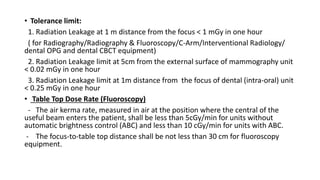 • Tolerance limit:
1. Radiation Leakage at 1 m distance from the focus < 1 mGy in one hour
( for Radiography/Radiography & Fluoroscopy/C-Arm/Interventional Radiology/
dental OPG and dental CBCT equipment)
2. Radiation Leakage limit at 5cm from the external surface of mammography unit
< 0.02 mGy in one hour
3. Radiation Leakage limit at 1m distance from the focus of dental (intra-oral) unit
< 0.25 mGy in one hour
• Table Top Dose Rate (Fluoroscopy)
- The air kerma rate, measured in air at the position where the central of the
useful beam enters the patient, shall be less than 5cGy/min for units without
automatic brightness control (ABC) and less than 10 cGy/min for units with ABC.
- The focus-to-table top distance shall be not less than 30 cm for fluoroscopy
equipment.
 