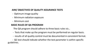 AIM/ OBJECTIVES OF QUALITY ASSURANCE TESTS
- Optimum image quality
- Minimum radiation exposure
- Minimum cost
BASIC RULES OF QA PROGRAM
The QA program should adhere to three basic rules viz…
- Tests that make up the program must be performed on regular basis.
- results of all quality control must be documented in consistent format.
- QC test should indicate whether the test parameter is within specific
guidelines.
 