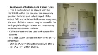 • Congruence of Radiation and Optical Fields
- The X-ray field must be aligned with the
light field so that the operator can accurately
position the body part to be imaged. If the
optical field and radiation field are not congruent,
the area of clinical interest may be missed in the
radiograph leading to retakes and unnecessary
radiation exposure to patients.
- Collimator test tool are used with screen film
cassette .
- FFD kept 100cm to obtain shift in terms of FFD
percentage.
- Shift (x, x*, y, y*) should be within 2% of FFD
- (x + x*,y + y*) within 3% FFD.
 