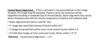 Central Beam Alignment: - If the x-ray beam is not perpendicular to the image
receptor, the image may be distorted. If grid is used, the distortion will be
magnified resulting in complete loss of minute details. Beam alignment test can be
done simultaneously with the test for congruence of optical and radiation field
• Beam alignment test tool is used for this.
• If image two steel balls overlap CR beam within 0.5°
• if image of top ball falls within inner circle central ray lies within 1.5°
• If it falls B/w images of inner and outer circle, CR lies within 1.5°-3°
Tolerance Central beam alignment < 1.5°
 