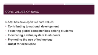 CORE VALUES OF NAAC
NAAC has developed five core values:
• Contributing to national development
• Fostering global competencies among students
• Inculcating a value system in students
• Promoting the use of technology
• Quest for excellence
 